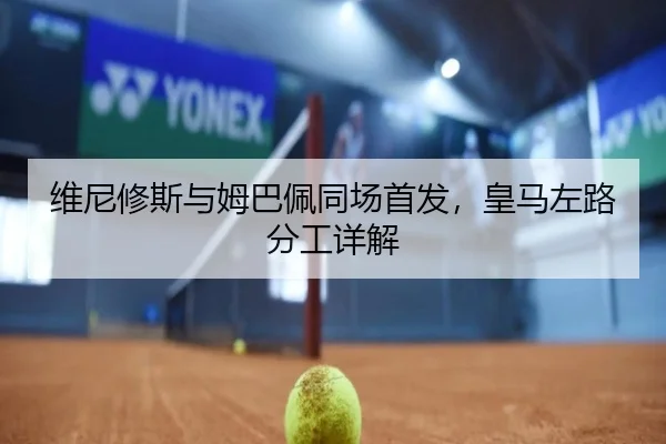 维尼修斯与姆巴佩同场首发，皇马左路分工详解